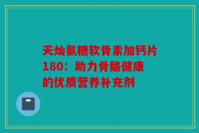 天灿氨糖软骨素加钙片180：助力骨骼健康的优质营养补充剂
