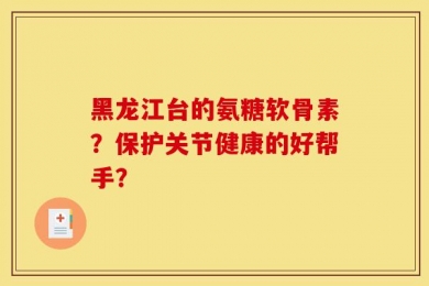 黑龙江台的氨糖软骨素？保护关节健康的好帮手？