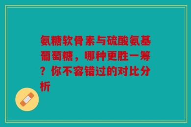 氨糖软骨素与硫酸氨基葡萄糖，哪种更胜一筹？你不容错过的对比分析