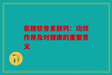 氨糖软骨素肤钙：功效作用及对健康的重要意义