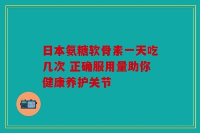 日本氨糖软骨素一天吃几次 正确服用量助你健康养护关节