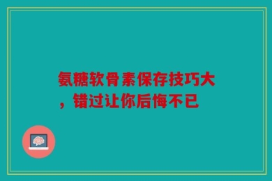 氨糖软骨素保存技巧大，错过让你后悔不已