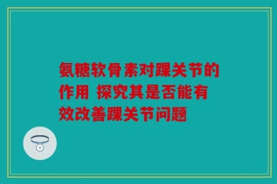 氨糖软骨素对踝关节的作用 探究其是否能有效改善踝关节问题