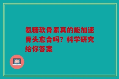 氨糖软骨素真的能加速骨头愈合吗？科学研究给你答案