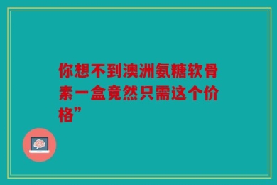 你想不到澳洲氨糖软骨素一盒竟然只需这个价格”