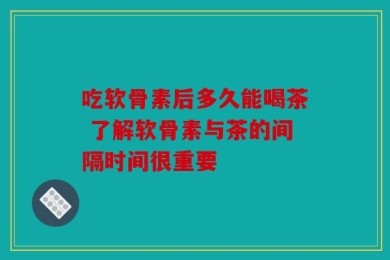 吃软骨素后多久能喝茶 了解软骨素与茶的间隔时间很重要