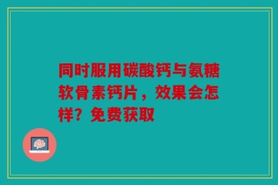 同时服用碳酸钙与氨糖软骨素钙片，效果会怎样？免费获取