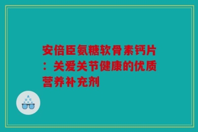 安倍臣氨糖软骨素钙片：关爱关节健康的优质营养补充剂