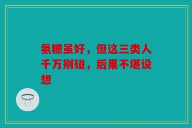 氨糖虽好，但这三类人千万别碰，后果不堪设想
