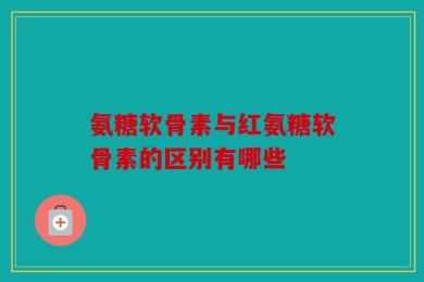 氨糖软骨素与红氨糖软骨素的区别有哪些