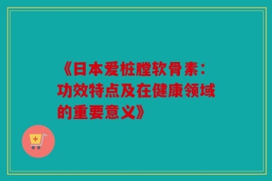 《日本爱桩膛软骨素：功效特点及在健康领域的重要意义》
