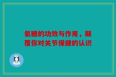 氨糖的功效与作用，颠覆你对关节保健的认识