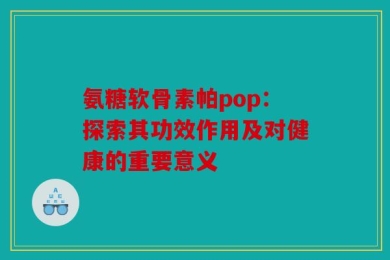 氨糖软骨素帕pop：探索其功效作用及对健康的重要意义