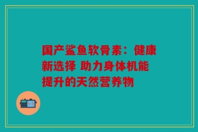 国产鲨鱼软骨素：健康新选择 助力身体机能提升的天然营养物