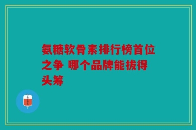 氨糖软骨素排行榜首位之争 哪个品牌能拔得头筹