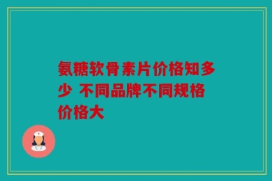 氨糖软骨素片价格知多少 不同品牌不同规格价格大