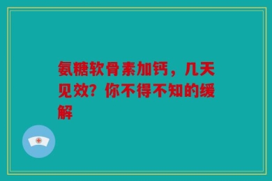 氨糖软骨素加钙，几天见效？你不得不知的缓解