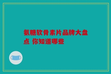 氨糖软骨素片品牌大盘点 你知道哪些