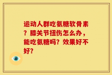 运动人群吃氨糖软骨素？膝关节扭伤怎么办，能吃氨糖吗？效果好不好？