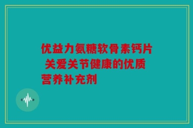 优益力氨糖软骨素钙片 关爱关节健康的优质营养补充剂