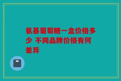 氨基葡萄糖一盒价格多少 不同品牌价格有何差异