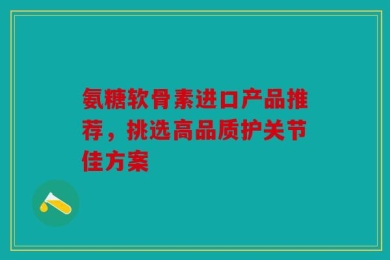 氨糖软骨素进口产品推荐，挑选高品质护关节佳方案