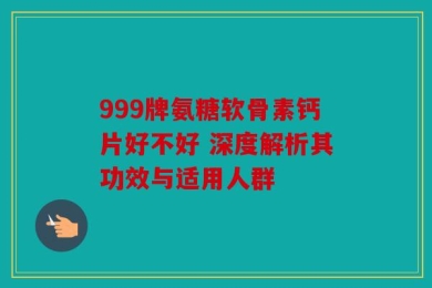 999牌氨糖软骨素钙片好不好 深度解析其功效与适用人群