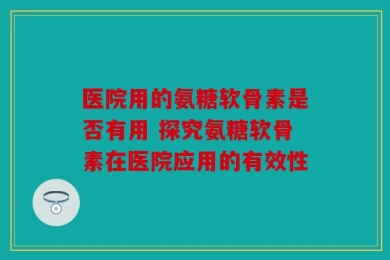 医院用的氨糖软骨素是否有用 探究氨糖软骨素在医院应用的有效性
