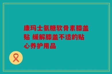 康玛士氨糖软骨素膝盖贴 缓解膝盖不适的贴心养护用品