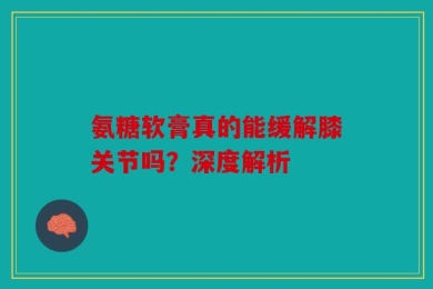 氨糖软膏真的能缓解膝关节吗？深度解析