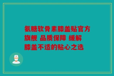 氨糖软骨素膝盖贴官方旗舰 品质保障 缓解膝盖不适的贴心之选