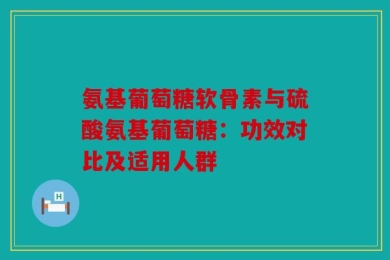 氨基葡萄糖软骨素与硫酸氨基葡萄糖：功效对比及适用人群