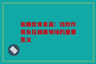 氨糖软骨素凝：功效作用及在健康领域的重要意义