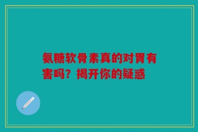 氨糖软骨素真的对胃有害吗？揭开你的疑惑