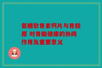 氨糖软骨素钙片与骨胶原 对骨骼健康的协同作用及重要意义