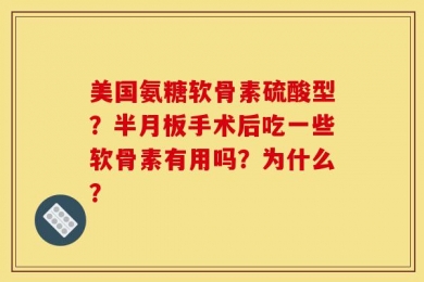 美国氨糖软骨素硫酸型？半月板手术后吃一些软骨素有用吗？为什么？