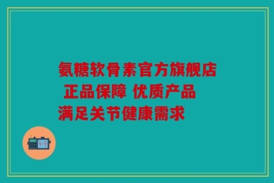 氨糖软骨素官方旗舰店 正品保障 优质产品满足关节健康需求