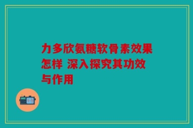 力多欣氨糖软骨素效果怎样 深入探究其功效与作用