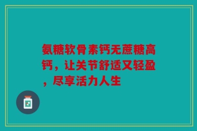 氨糖软骨素钙无蔗糖高钙，让关节舒适又轻盈，尽享活力人生
