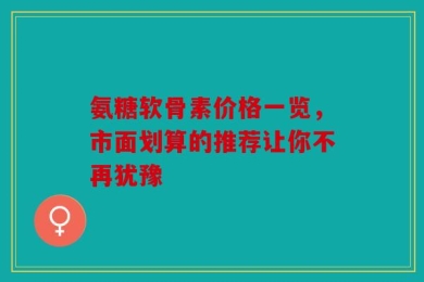氨糖软骨素价格一览，市面划算的推荐让你不再犹豫