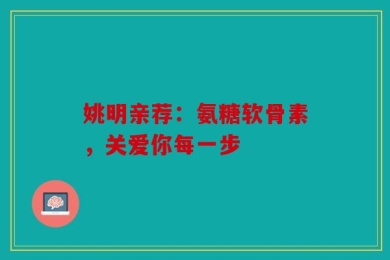 姚明亲荐：氨糖软骨素，关爱你每一步