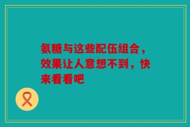氨糖与这些配伍组合，效果让人意想不到，快来看看吧