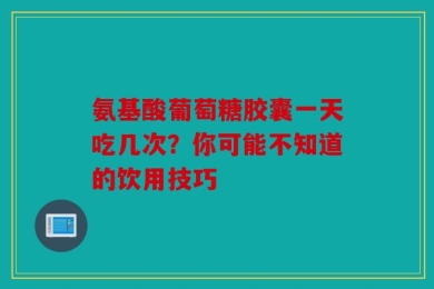 氨基酸葡萄糖胶囊一天吃几次？你可能不知道的饮用技巧