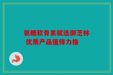 氨糖软骨素就选御芝林 优质产品值得力推