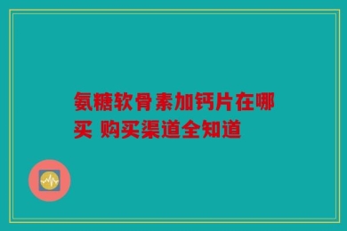 氨糖软骨素加钙片在哪买 购买渠道全知道