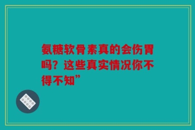氨糖软骨素真的会伤胃吗？这些真实情况你不得不知”