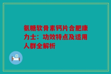 氨糖软骨素钙片合肥康力士：功效特点及适用人群全解析