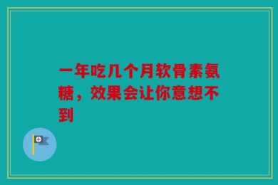 一年吃几个月软骨素氨糖，效果会让你意想不到