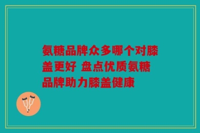 氨糖品牌众多哪个对膝盖更好 盘点优质氨糖品牌助力膝盖健康