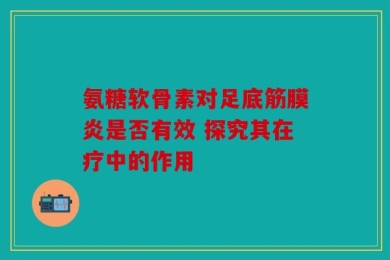 氨糖软骨素对足底筋膜炎是否有效 探究其在疗中的作用
